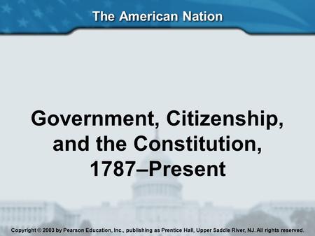 The American Nation Government, Citizenship, and the Constitution, 1787–Present Copyright © 2003 by Pearson Education, Inc., publishing as Prentice Hall,