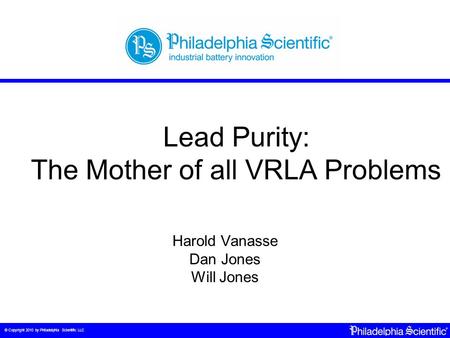 © Copyright 2010 by Philadelphia Scientific LLC Lead Purity: The Mother of all VRLA Problems Harold Vanasse Dan Jones Will Jones.