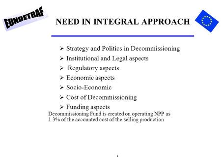 1 NEED IN INTEGRAL APPROACH  Strategy and Politics in Decommissioning  Institutional and Legal aspects  Regulatory aspects  Economic aspects  Socio-Economic.