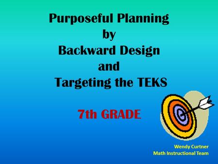 Purposeful Planning by Backward Design and Targeting the TEKS 7th GRADE Wendy Curtner Math Instructional Team.