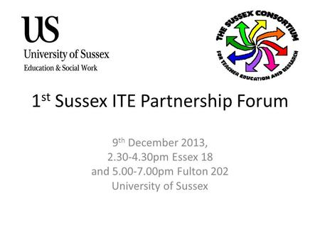 1 st Sussex ITE Partnership Forum 9 th December 2013, 2.30-4.30pm Essex 18 and 5.00-7.00pm Fulton 202 University of Sussex.