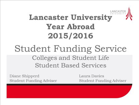 Lancaster University Year Abroad 2015/2016 Student Funding Service Colleges and Student Life Student Based Services Diane ShipperdLaura DaviesStudent Funding.