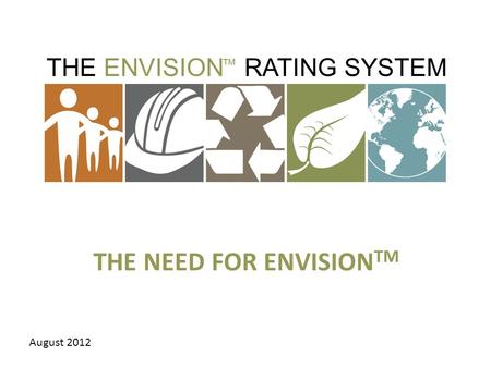 THE ENVISION RATING SYSTEM ™ THE NEED FOR ENVISION TM August 2012.