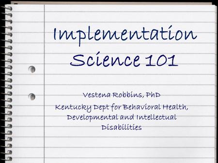 Implementation Science 101 Vestena Robbins, PhD Kentucky Dept for Behavioral Health, Developmental and Intellectual Disabilities.