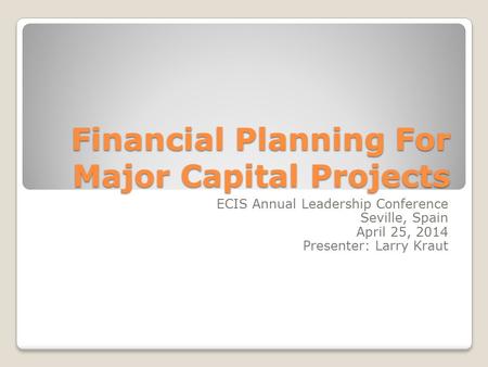 Financial Planning For Major Capital Projects ECIS Annual Leadership Conference Seville, Spain April 25, 2014 Presenter: Larry Kraut.