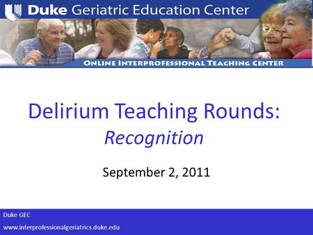 Duke GEC www.interprofessionalgeriatrics.duke.edu Delirium Teaching Rounds: Recognition September 2, 2011.