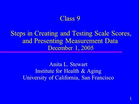 1 Class 9 Steps in Creating and Testing Scale Scores, and Presenting Measurement Data December 1, 2005 Anita L. Stewart Institute for Health & Aging University.