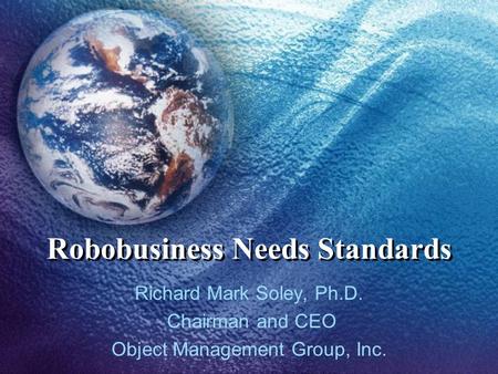 Robobusiness Needs Standards Richard Mark Soley, Ph.D. Chairman and CEO Object Management Group, Inc.