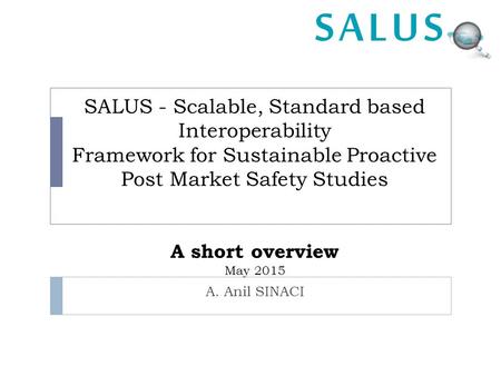 SALUS - Scalable, Standard based Interoperability Framework for Sustainable Proactive Post Market Safety Studies A short overview May 2015 A. Anil SINACI.