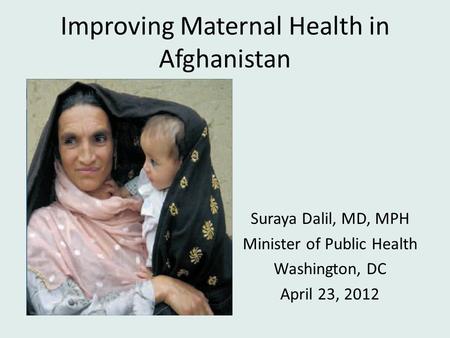 Improving Maternal Health in Afghanistan Suraya Dalil, MD, MPH Minister of Public Health Washington, DC April 23, 2012.