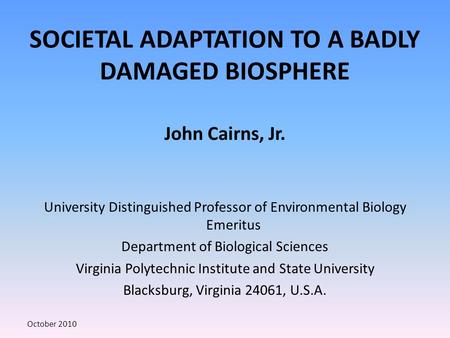 SOCIETAL ADAPTATION TO A BADLY DAMAGED BIOSPHERE John Cairns, Jr. University Distinguished Professor of Environmental Biology Emeritus Department of Biological.