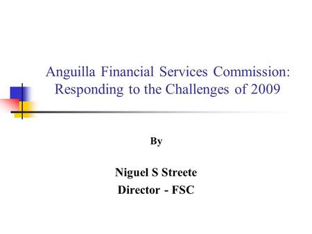 Anguilla Financial Services Commission: Responding to the Challenges of 2009 By Niguel S Streete Director - FSC.