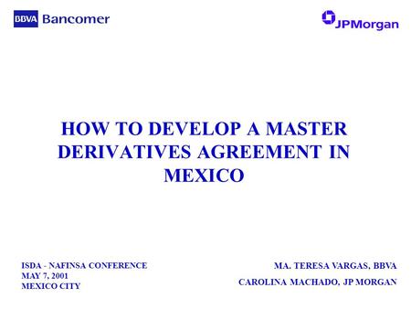 ISDA - NAFINSA CONFERENCE MAY 7, 2001 MEXICO CITY MA. TERESA VARGAS, BBVA CAROLINA MACHADO, JP MORGAN HOW TO DEVELOP A MASTER DERIVATIVES AGREEMENT IN.