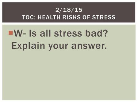  W- Is all stress bad? Explain your answer. 2/18/15 TOC: HEALTH RISKS OF STRESS.