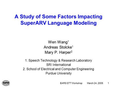 March 24, 2005EARS STT Workshop1 A Study of Some Factors Impacting SuperARV Language Modeling Wen Wang 1 Andreas Stolcke 1 Mary P. Harper 2 1. Speech Technology.