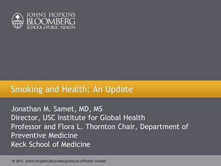  2011 Johns Hopkins Bloomberg School of Public Health Jonathan M. Samet, MD, MS Director, USC Institute for Global Health Professor and Flora L. Thornton.