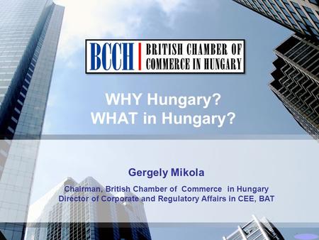 WHY Hungary? WHAT in Hungary? Gergely Mikola Chairman, British Chamber of Commerce in Hungary Director of Corporate and Regulatory Affairs in CEE, BAT.