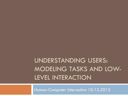 UNDERSTANDING USERS: MODELING TASKS AND LOW- LEVEL INTERACTION Human-Computer Interaction 10.13.2012.