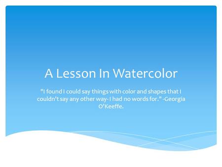 A Lesson In Watercolor I found I could say things with color and shapes that I couldn't say any other way- I had no words for. -Georgia O'Keeffe.