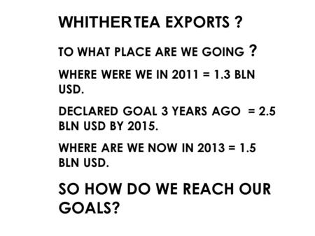 WHITHER TEA EXPORTS ? TO WHAT PLACE ARE WE GOING ? WHERE WERE WE IN 2011 = 1.3 BLN USD. DECLARED GOAL 3 YEARS AGO = 2.5 BLN USD BY 2015. WHERE ARE WE NOW.