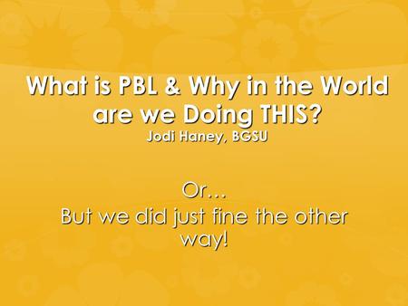 What is PBL & Why in the World are we Doing THIS? Jodi Haney, BGSU Or… But we did just fine the other way!