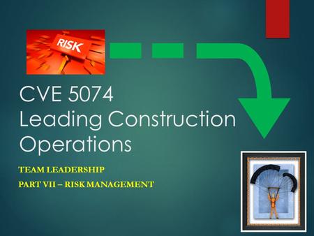 CVE 5074 Leading Construction Operations TEAM LEADERSHIP PART VII – RISK MANAGEMENT.