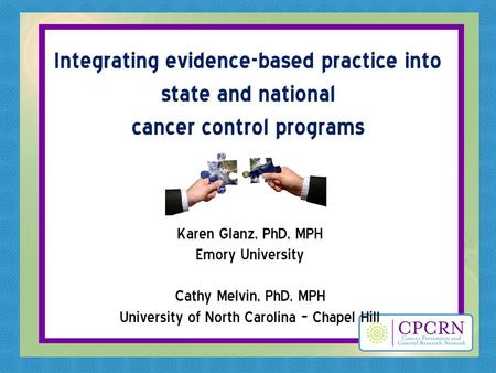 Integrating evidence-based practice into state and national cancer control programs Karen Glanz, PhD, MPH Emory University Cathy Melvin, PhD, MPH University.