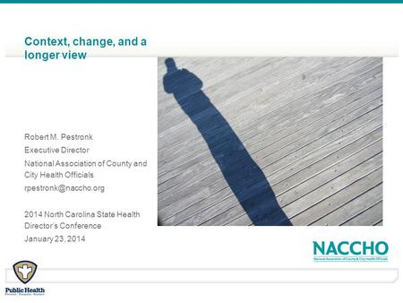 Context, change, and a longer view Robert M. Pestronk Executive Director National Association of County and City Health Officials