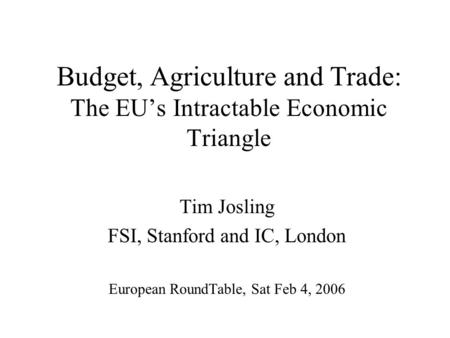 Budget, Agriculture and Trade: The EU’s Intractable Economic Triangle Tim Josling FSI, Stanford and IC, London European RoundTable, Sat Feb 4, 2006.