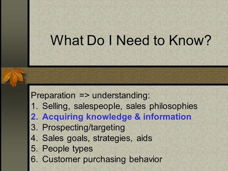 What Do I Need to Know? Preparation => understanding: 1.Selling, salespeople, sales philosophies 2.Acquiring knowledge & information 3.Prospecting/targeting.