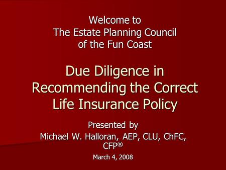 Welcome to The Estate Planning Council of the Fun Coast Due Diligence in Recommending the Correct Life Insurance Policy Presented by Michael W. Halloran,