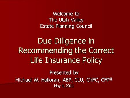 Welcome to The Utah Valley Estate Planning Council Due Diligence in Recommending the Correct Life Insurance Policy Presented by Michael W. Halloran, AEP,