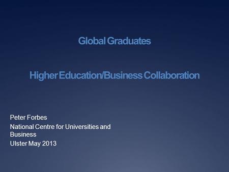 Global Graduates Higher Education/Business Collaboration Peter Forbes National Centre for Universities and Business Ulster May 2013.