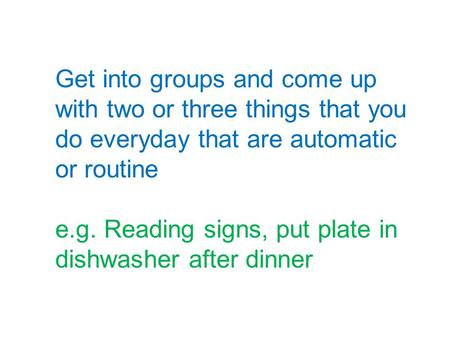 Get into groups and come up with two or three things that you do everyday that are automatic or routine e.g. Reading signs, put plate in dishwasher after.