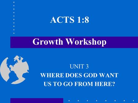 ACTS 1:8 Growth Workshop UNIT 3 WHERE DOES GOD WANT US TO GO FROM HERE?