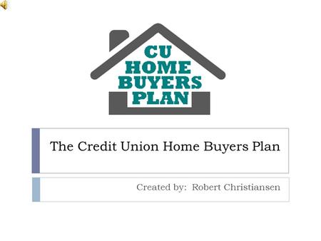 The Credit Union Home Buyers Plan Created by: Robert Christiansen.