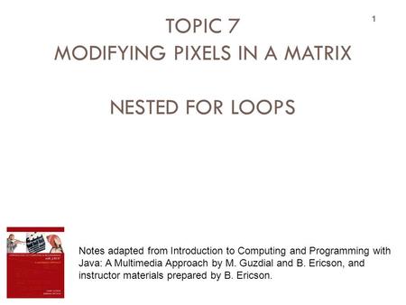 TOPIC 7 MODIFYING PIXELS IN A MATRIX NESTED FOR LOOPS 1 Notes adapted from Introduction to Computing and Programming with Java: A Multimedia Approach by.