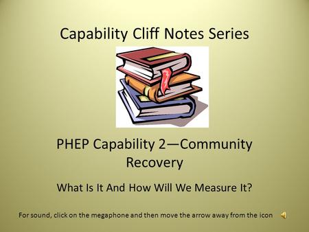 Capability Cliff Notes Series PHEP Capability 2—Community Recovery What Is It And How Will We Measure It? For sound, click on the megaphone and then move.