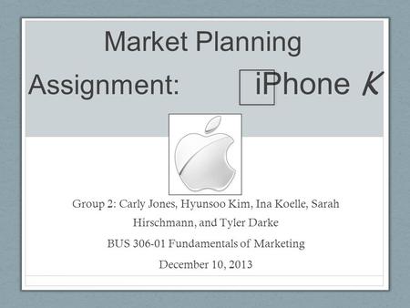 Market Planning Assignment: iPhone K Group 2: Carly Jones, Hyunsoo Kim, Ina Koelle, Sarah Hirschmann, and Tyler Darke BUS 306-01 Fundamentals of Marketing.