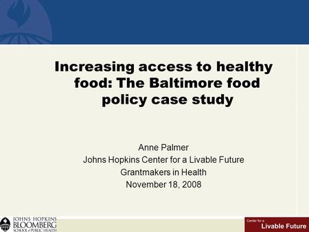 Increasing access to healthy food: The Baltimore food policy case study Anne Palmer Johns Hopkins Center for a Livable Future Grantmakers in Health November.