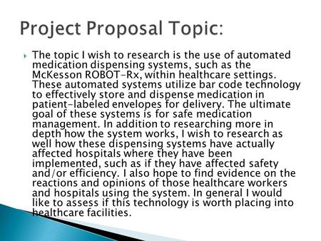  The topic I wish to research is the use of automated medication dispensing systems, such as the McKesson ROBOT-Rx, within healthcare settings. These.