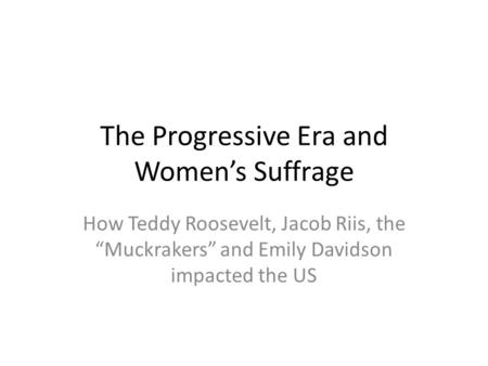 The Progressive Era and Women’s Suffrage How Teddy Roosevelt, Jacob Riis, the “Muckrakers” and Emily Davidson impacted the US.