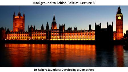 Background to British Politics: Lecture 3 Dr Robert Saunders: Developing a Democracy.