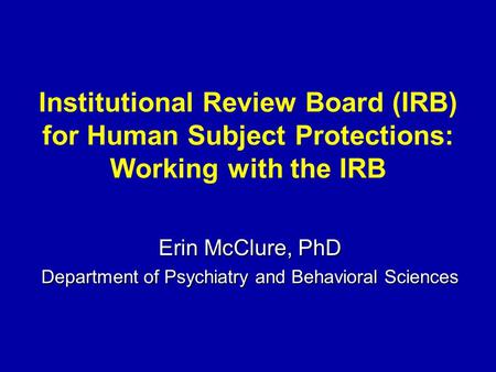 Institutional Review Board (IRB) for Human Subject Protections: Working with the IRB Erin McClure, PhD Department of Psychiatry and Behavioral Sciences.