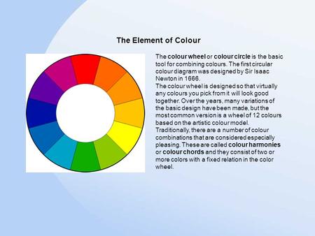 The colour wheel or colour circle is the basic tool for combining colours. The first circular colour diagram was designed by Sir Isaac Newton in 1666.