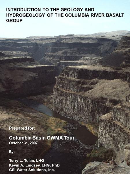 INTRODUCTION TO THE GEOLOGY AND HYDROGEOLOGY OF THE COLUMBIA RIVER BASALT GROUP Prepared for: Columbia Basin GWMA Tour October 31, 2007 By: Terry L. Tolan,