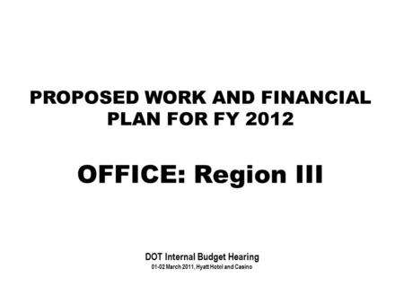 PROPOSED WORK AND FINANCIAL PLAN FOR FY 2012 OFFICE: Region III DOT Internal Budget Hearing 01-02 March 2011, Hyatt Hotel and Casino.