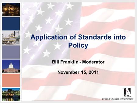 2011 NPMA Conference Series III National Capital Area Conference Leaders in Asset Management Application of Standards into Policy Bill Franklin - Moderator.