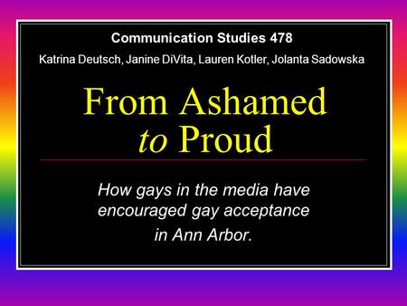 From Ashamed to Proud How gays in the media have encouraged gay acceptance in Ann Arbor. Communication Studies 478 Katrina Deutsch, Janine DiVita, Lauren.