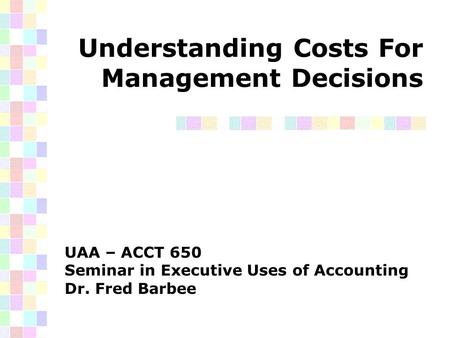 Understanding Costs For Management Decisions UAA – ACCT 650 Seminar in Executive Uses of Accounting Dr. Fred Barbee.